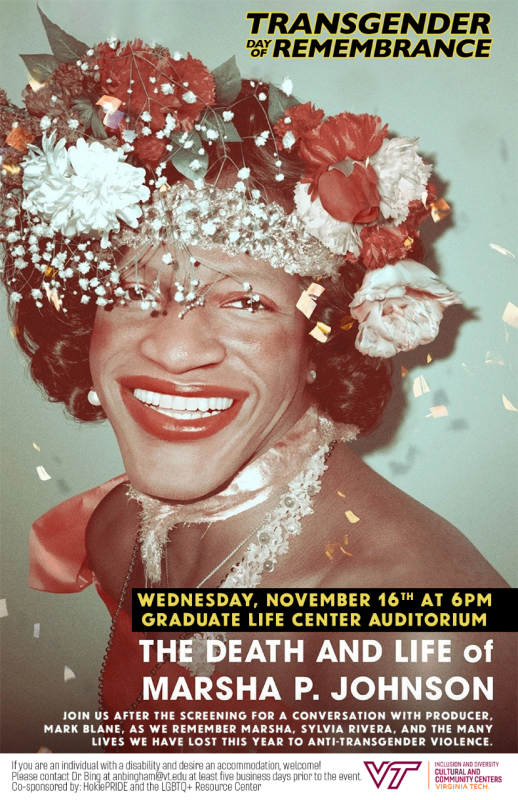 On Wednesday, November 16th at 6pm in the Graduate Life Center Auditorium the LGBTQ+ Resource Center and HokiePRIDE will hold an observance of the Transgender Day of Remembrance with a showing of the documentary film, The Death and Life of Marsha P. Johnson. Please join us after the screening for a conversatin with Producer, Mark Blane, as we remember Marsha, Sylvia Rivera, and the many lives we have lost this year to anti-transgender violence. If you are an individual with a disability and desire an accommodation, welcome! Please contact Dr. Bing at anbingham@vt.edu at least five business days prior to the event. Co-sponsored by: HokiePRIDE and the LGBTQ+ Resource Center. 